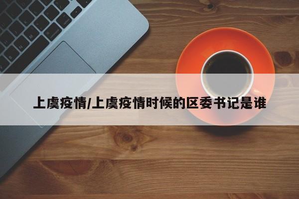 上虞疫情/上虞疫情时候的区委书记是谁