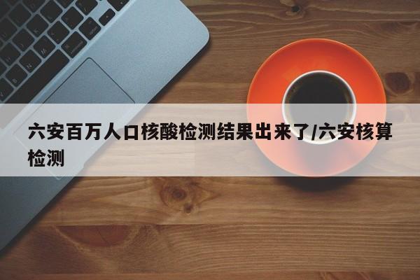 六安百万人口核酸检测结果出来了/六安核算检测