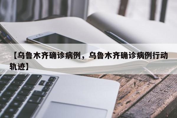 【乌鲁木齐确诊病例，乌鲁木齐确诊病例行动轨迹】