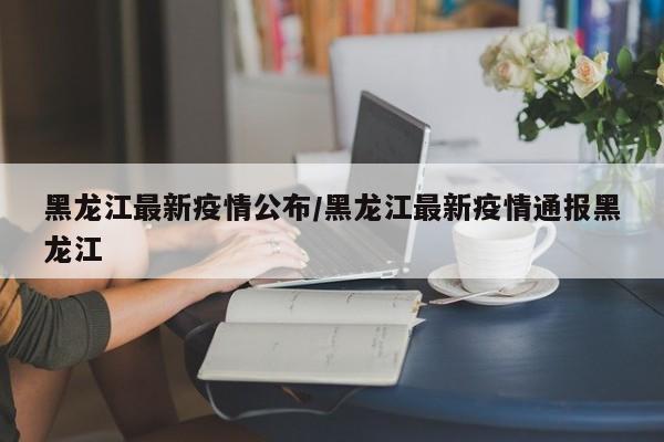黑龙江最新疫情公布/黑龙江最新疫情通报黑龙江