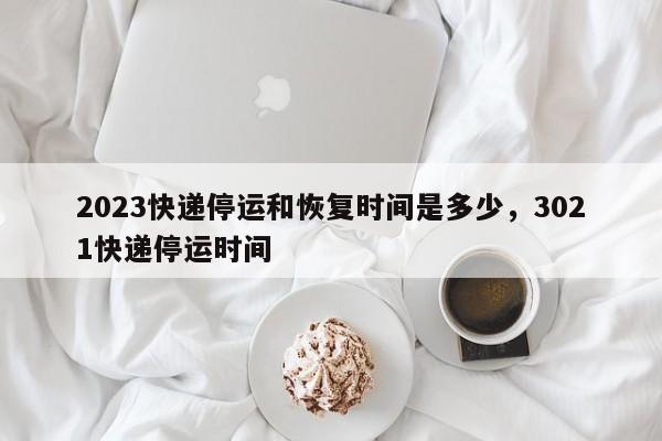 2023快递停运和恢复时间是多少，3021快递停运时间