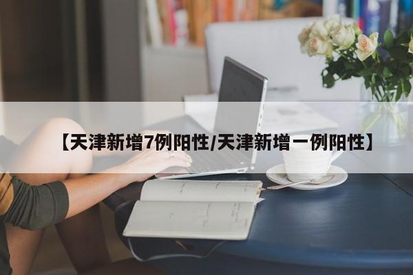 【天津新增7例阳性/天津新增一例阳性】