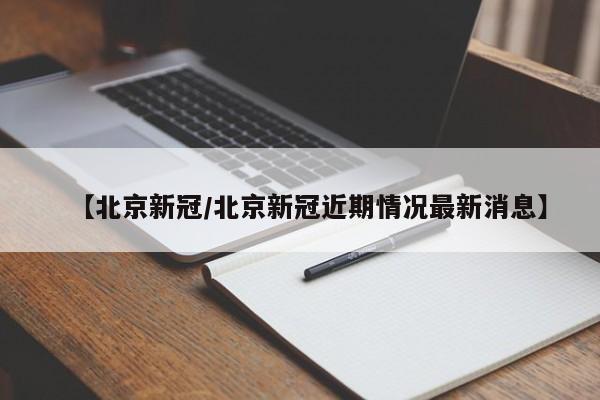 【北京新冠/北京新冠近期情况最新消息】