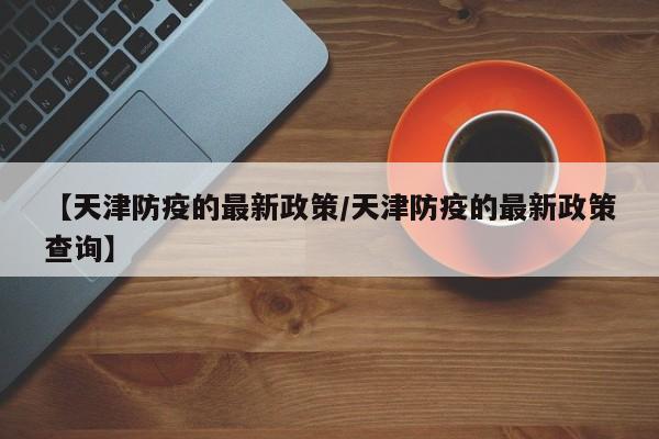 【天津防疫的最新政策/天津防疫的最新政策查询】