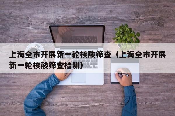 上海全市开展新一轮核酸筛查（上海全市开展新一轮核酸筛查检测）