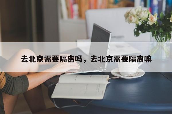 去北京需要隔离吗，去北京需要隔离嘛