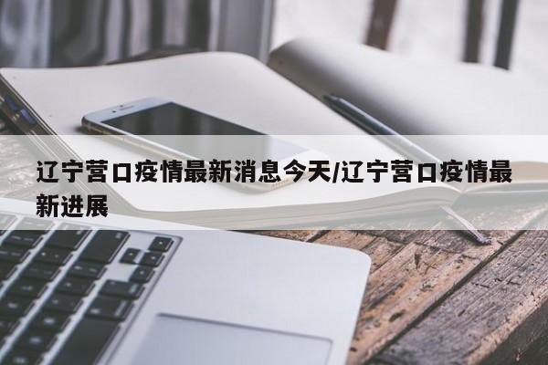 辽宁营口疫情最新消息今天/辽宁营口疫情最新进展