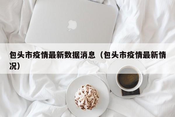 包头市疫情最新数据消息（包头市疫情最新情况）