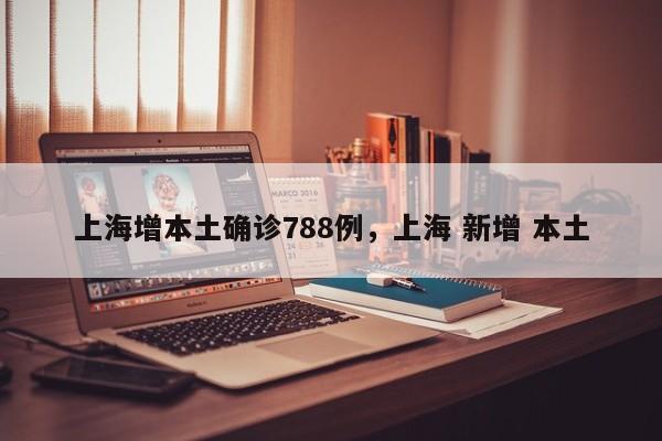 上海增本土确诊788例，上海 新增 本土