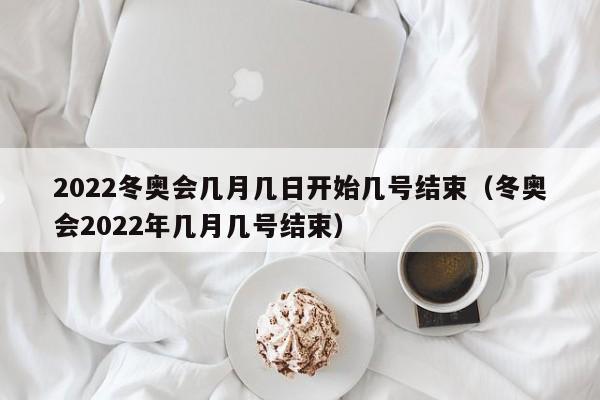 2022冬奥会几月几日开始几号结束（冬奥会2022年几月几号结束）