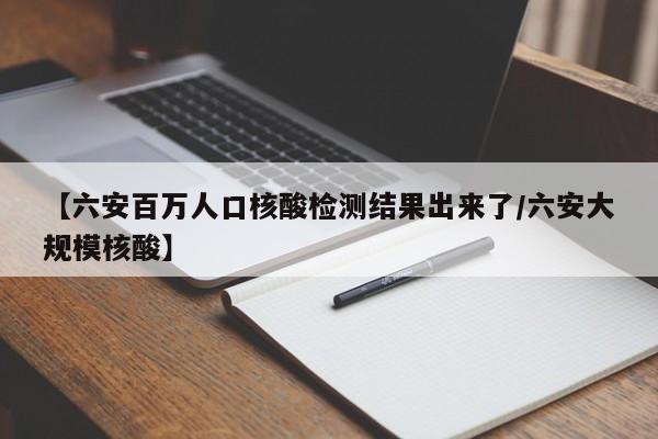 【六安百万人口核酸检测结果出来了/六安大规模核酸】