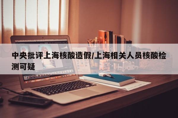 中央批评上海核酸造假/上海相关人员核酸检测可疑