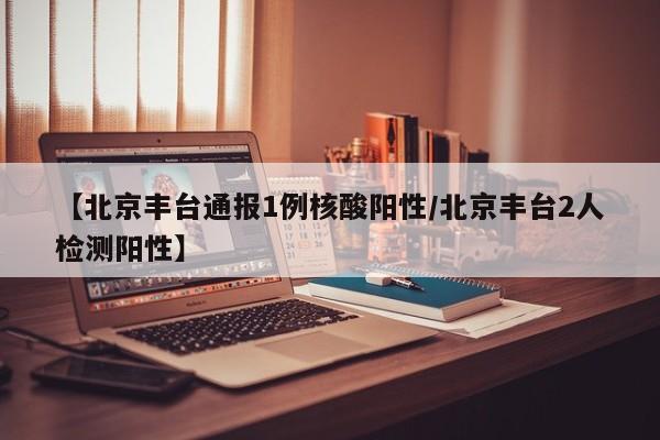 【北京丰台通报1例核酸阳性/北京丰台2人检测阳性】