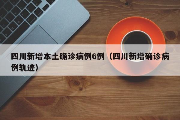 四川新增本土确诊病例6例（四川新增确诊病例轨迹）