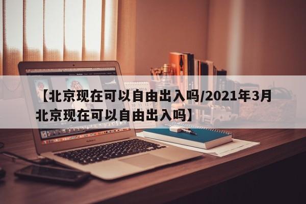 【北京现在可以自由出入吗/2021年3月北京现在可以自由出入吗】