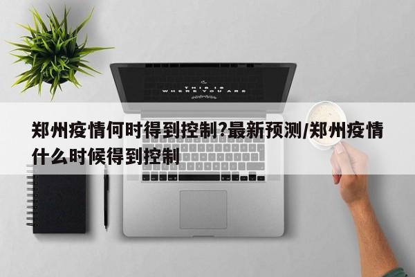 郑州疫情何时得到控制?最新预测/郑州疫情什么时候得到控制