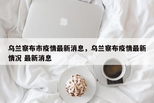 乌兰察布市疫情最新消息，乌兰察布疫情最新情况 最新消息