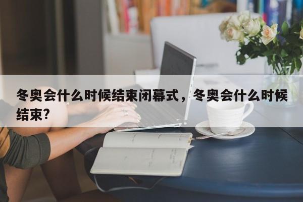 冬奥会什么时候结束闭幕式，冬奥会什么时候结束?