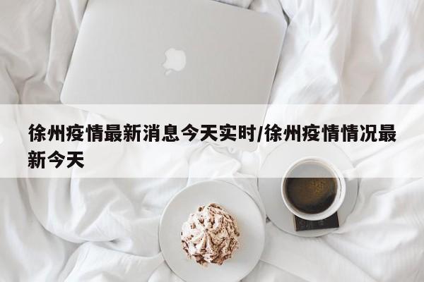 徐州疫情最新消息今天实时/徐州疫情情况最新今天