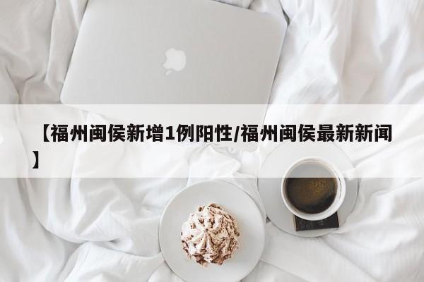 【福州闽侯新增1例阳性/福州闽侯最新新闻】