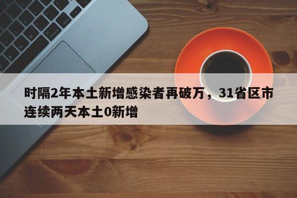 详细阅读:时隔2年本土新增感染者再破万,31省区市连续两天本土0新增 时隔2年本土新增感染者再破万,31省区市连续两天本土0新增