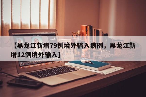 【黑龙江新增79例境外输入病例，黑龙江新增12例境外输入】