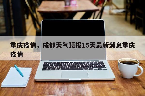 重庆疫情，成都天气预报15天最新消息重庆疫情