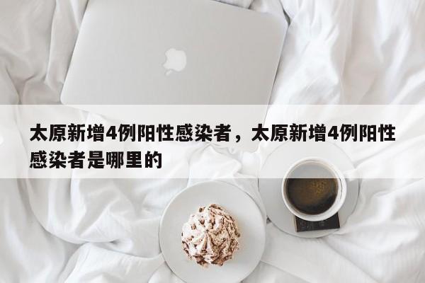 太原新增4例阳性感染者，太原新增4例阳性感染者是哪里的