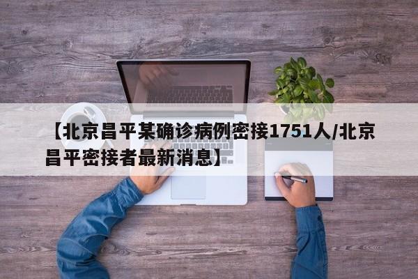 【北京昌平某确诊病例密接1751人/北京昌平密接者最新消息】