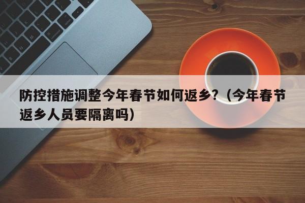 防控措施调整今年春节如何返乡?（今年春节返乡人员要隔离吗）