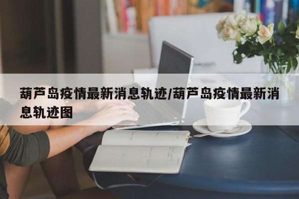 葫芦岛疫情最新消息轨迹/葫芦岛疫情最新消息轨迹图