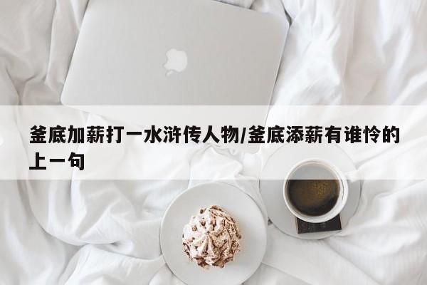 釜底加薪打一水浒传人物/釜底添薪有谁怜的上一句