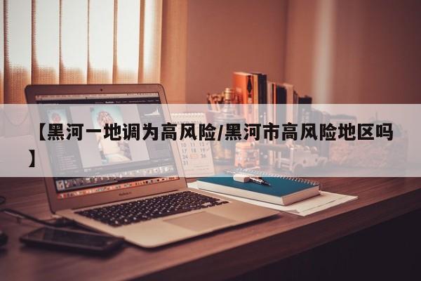 【黑河一地调为高风险/黑河市高风险地区吗】