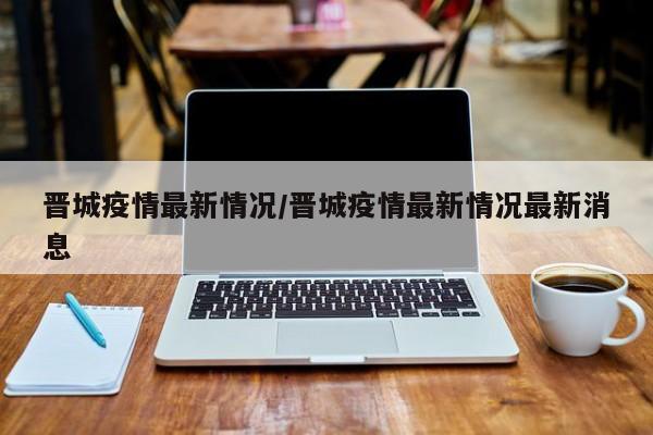 晋城疫情最新情况/晋城疫情最新情况最新消息