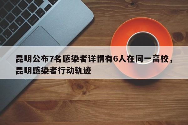 昆明公布7名感染者详情有6人在同一高校，昆明感染者行动轨迹