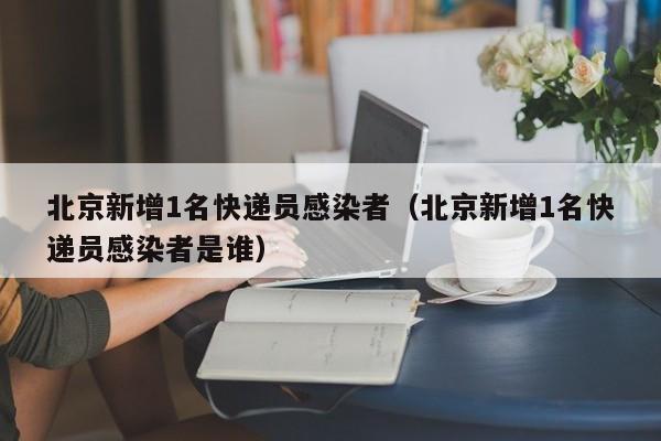 北京新增1名快递员感染者（北京新增1名快递员感染者是谁）