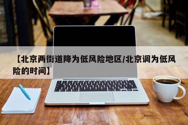 【北京两街道降为低风险地区/北京调为低风险的时间】
