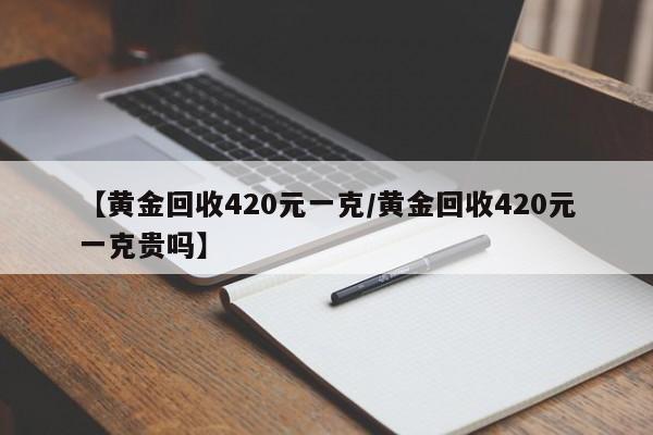 【黄金回收420元一克/黄金回收420元一克贵吗】
