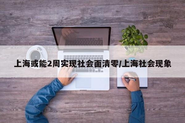上海或能2周实现社会面清零/上海社会现象