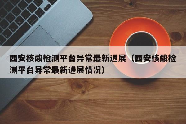 西安核酸检测平台异常最新进展（西安核酸检测平台异常最新进展情况）