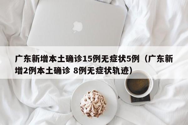 广东新增本土确诊15例无症状5例（广东新增2例本土确诊 8例无症状轨迹）