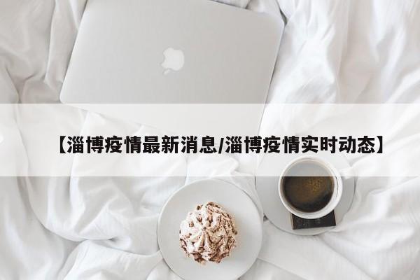 【淄博疫情最新消息/淄博疫情实时动态】