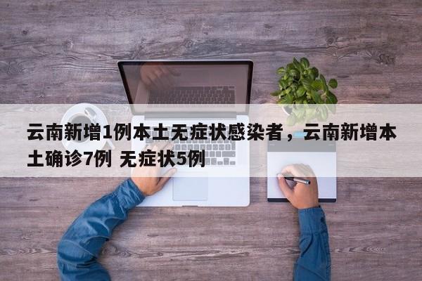 云南新增1例本土无症状感染者，云南新增本土确诊7例 无症状5例