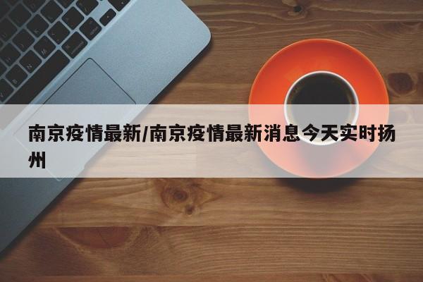 南京疫情最新/南京疫情最新消息今天实时扬州