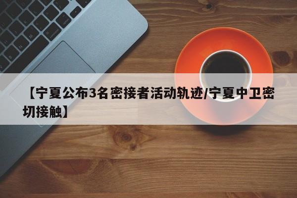 【宁夏公布3名密接者活动轨迹/宁夏中卫密切接触】
