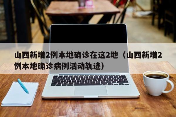 山西新增2例本地确诊在这2地（山西新增2例本地确诊病例活动轨迹）