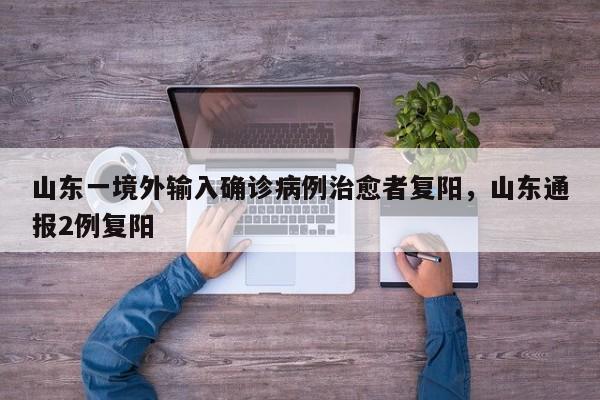 山东一境外输入确诊病例治愈者复阳，山东通报2例复阳