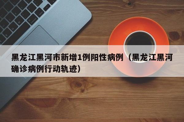 黑龙江黑河市新增1例阳性病例（黑龙江黑河确诊病例行动轨迹）