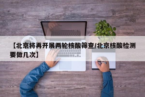 【北京将再开展两轮核酸筛查/北京核酸检测要做几次】