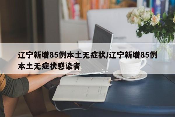 辽宁新增85例本土无症状/辽宁新增85例本土无症状感染者